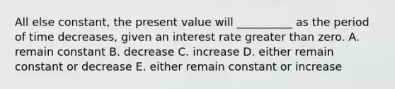 All else constant, the present value will __________ as the period of time decreases, given an interest rate greater than zero. A. remain constant B. decrease C. increase D. either remain constant or decrease E. either remain constant or increase