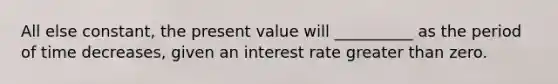 All else constant, the present value will __________ as the period of time decreases, given an interest rate greater than zero.