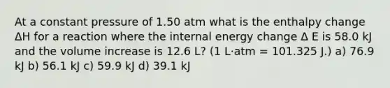 At a constant pressure of 1.50 atm what is the enthalpy change ΔH for a reaction where the internal energy change Δ E is 58.0 kJ and the volume increase is 12.6 L? (1 L·atm = 101.325 J.) a) 76.9 kJ b) 56.1 kJ c) 59.9 kJ d) 39.1 kJ