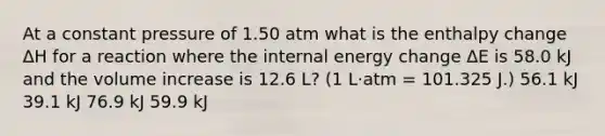 At a constant pressure of 1.50 atm what is the enthalpy change ΔH for a reaction where the internal energy change ΔE is 58.0 kJ and the volume increase is 12.6 L? (1 L·atm = 101.325 J.) 56.1 kJ 39.1 kJ 76.9 kJ 59.9 kJ