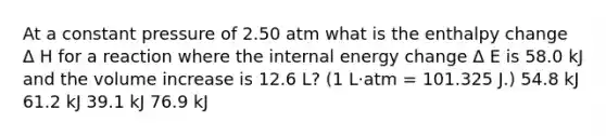 At a constant pressure of 2.50 atm what is the enthalpy change Δ H for a reaction where the internal energy change Δ E is 58.0 kJ and the volume increase is 12.6 L? (1 L·atm = 101.325 J.) 54.8 kJ 61.2 kJ 39.1 kJ 76.9 kJ