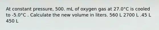 At constant pressure, 500. mL of oxygen gas at 27.0°C is cooled to -5.0°C . Calculate the new volume in liters. 560 L 2700 L .45 L 450 L