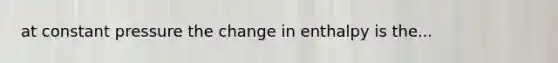 at constant pressure the change in enthalpy is the...