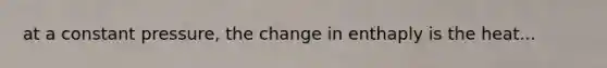 at a constant pressure, the change in enthaply is the heat...