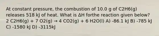 At constant pressure, the combustion of 10.0 g of C2H6(g) releases 518 kJ of heat. What is ΔH forthe reaction given below? 2 C2H6(g) + 7 O2(g) → 4 CO2(g) + 6 H2O(l) A) -86.1 kJ B) -785 kJ C) -1580 kJ D) -3115kJ