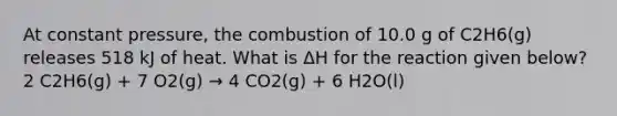 At constant pressure, the combustion of 10.0 g of C2H6(g) releases 518 kJ of heat. What is ΔH for the reaction given below? 2 C2H6(g) + 7 O2(g) → 4 CO2(g) + 6 H2O(l)