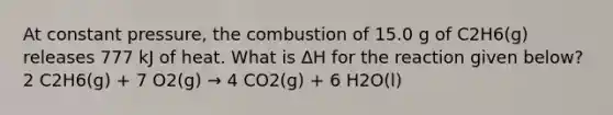 At constant pressure, the combustion of 15.0 g of C2H6(g) releases 777 kJ of heat. What is ΔH for the reaction given below? 2 C2H6(g) + 7 O2(g) → 4 CO2(g) + 6 H2O(l)