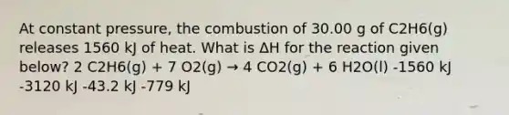 At constant pressure, the combustion of 30.00 g of C2H6(g) releases 1560 kJ of heat. What is ΔH for the reaction given below? 2 C2H6(g) + 7 O2(g) → 4 CO2(g) + 6 H2O(l) -1560 kJ -3120 kJ -43.2 kJ -779 kJ