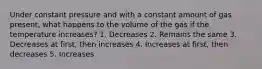 Under constant pressure and with a constant amount of gas present, what happens to the volume of the gas if the temperature increases? 1. Decreases 2. Remains the same 3. Decreases at first, then increases 4. Increases at first, then decreases 5. Increases