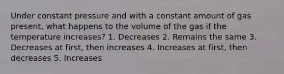 Under constant pressure and with a constant amount of gas present, what happens to the volume of the gas if the temperature increases? 1. Decreases 2. Remains the same 3. Decreases at first, then increases 4. Increases at first, then decreases 5. Increases