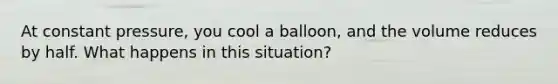 At constant pressure, you cool a balloon, and the volume reduces by half. What happens in this situation?