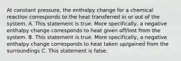 At constant pressure, the enthalpy change for a chemical reaction corresponds to the heat transferred in or out of the system. A. This statement is true. More specifically, a negative enthalpy change corresponds to heat given off/lost from the system. B. This statement is true. More specifically, a negative enthalpy change corresponds to heat taken up/gained from the surroundings C. This statement is false.