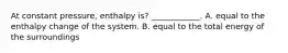 At constant pressure, enthalpy is? ____________. A. equal to the enthalpy change of the system. B. equal to the total energy of the surroundings