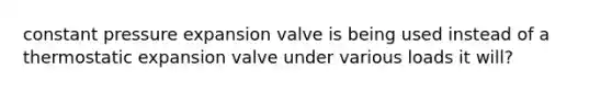 constant pressure expansion valve is being used instead of a thermostatic expansion valve under various loads it will?