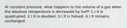 At constant pressure, what happens to the volume of a gas when the absolute temperature is decreased by half? 1.) It is quadrupled. 2.) It is doubled. 3.) It is halved. 4.) It remains unchanged.