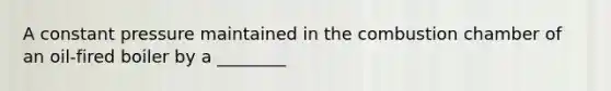 A constant pressure maintained in the combustion chamber of an oil-fired boiler by a ________