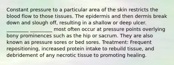 Constant pressure to a particular area of the skin restricts the blood flow to those tissues. The epidermis and then dermis break down and slough off, resulting in a shallow or deep ulcer. _________ _________ most often occur at pressure points overlying bony prominences such as the hip or sacrum. They are also known as pressure sores or bed sores. Treatment: Frequent repositioning, increased protein intake to rebuild tissue, and debridement of any necrotic tissue to promoting healing.