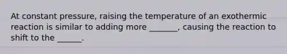 At constant pressure, raising the temperature of an exothermic reaction is similar to adding more _______, causing the reaction to shift to the ______.