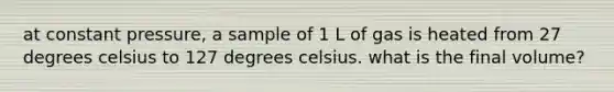 at constant pressure, a sample of 1 L of gas is heated from 27 degrees celsius to 127 degrees celsius. what is the final volume?