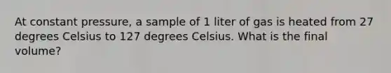 At constant pressure, a sample of 1 liter of gas is heated from 27 degrees Celsius to 127 degrees Celsius. What is the final volume?