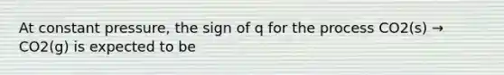 At constant pressure, the sign of q for the process CO2(s) → CO2(g) is expected to be