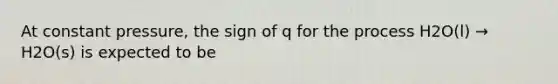 At constant pressure, the sign of q for the process H2O(l) → H2O(s) is expected to be