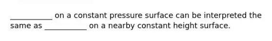 ___________ on a constant pressure surface can be interpreted the same as ___________ on a nearby constant height surface.