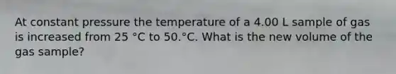 At constant pressure the temperature of a 4.00 L sample of gas is increased from 25 °C to 50.°C. What is the new volume of the gas sample?