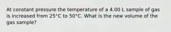 At constant pressure the temperature of a 4.00 L sample of gas is increased from 25°C to 50°C. What is the new volume of the gas sample?