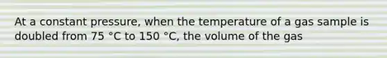 At a constant pressure, when the temperature of a gas sample is doubled from 75 °C to 150 °C, the volume of the gas