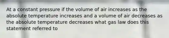 At a constant pressure if the volume of air increases as the absolute temperature increases and a volume of air decreases as the absolute temperature decreases what gas law does this statement referred to