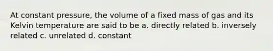 At constant pressure, the volume of a fixed mass of gas and its Kelvin temperature are said to be a. directly related b. inversely related c. unrelated d. constant