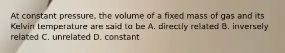 At constant pressure, the volume of a fixed mass of gas and its Kelvin temperature are said to be A. directly related B. inversely related C. unrelated D. constant