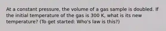 At a constant pressure, the volume of a gas sample is doubled. If the initial temperature of the gas is 300 K, what is its new temperature? (To get started: Who's law is this?)