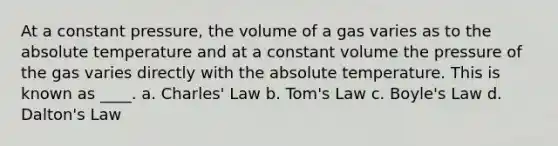 At a constant pressure, the volume of a gas varies as to the absolute temperature and at a constant volume the pressure of the gas varies directly with the absolute temperature. This is known as ____. a. Charles' Law b. Tom's Law c. Boyle's Law d. Dalton's Law