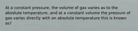 At a constant pressure, the volume of gas varies as to the absolute temperature, and at a constant volume the pressure of gas varies directly with an absolute temperature this is known as?