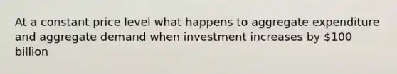 At a constant price level what happens to aggregate expenditure and aggregate demand when investment increases by 100 billion