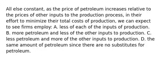 All else constant, as the price of petroleum increases relative to the prices of other inputs to the production process, in their effort to minimize their total costs of production, we can expect to see firms employ: A. less of each of the inputs of production. B. more petroleum and less of the other inputs to production. C. less petroleum and more of the other inputs to production. D. the same amount of petroleum since there are no substitutes for petroleum.