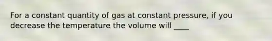 For a constant quantity of gas at constant pressure, if you decrease the temperature the volume will ____