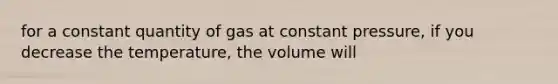 for a constant quantity of gas at constant pressure, if you decrease the temperature, the volume will