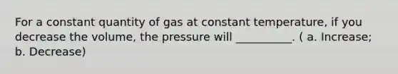 For a constant quantity of gas at constant temperature, if you decrease the volume, the pressure will __________. ( a. Increase; b. Decrease)