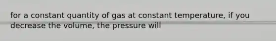 for a constant quantity of gas at constant temperature, if you decrease the volume, the pressure will