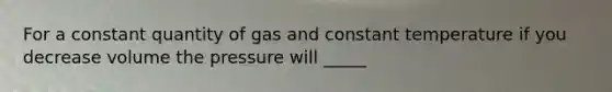 For a constant quantity of gas and constant temperature if you decrease volume the pressure will _____