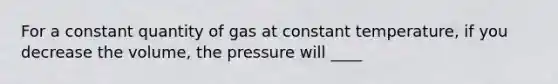 For a constant quantity of gas at constant temperature, if you decrease the volume, the pressure will ____