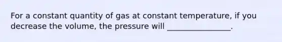 For a constant quantity of gas at constant temperature, if you decrease the volume, the pressure will ________________.