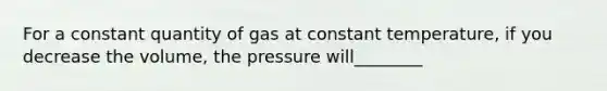 For a constant quantity of gas at constant temperature, if you decrease the volume, the pressure will________