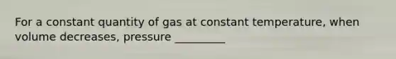 For a constant quantity of gas at constant temperature, when volume decreases, pressure _________