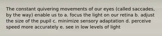 The constant quivering movements of our eyes (called saccades, by the way) enable us to a. focus the light on our retina b. adjust the size of the pupil c. minimize sensory adaptation d. perceive speed more accurately e. see in low levels of light