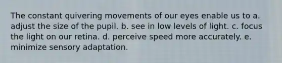 The constant quivering movements of our eyes enable us to a. adjust the size of the pupil. b. see in low levels of light. c. focus the light on our retina. d. perceive speed more accurately. e. minimize sensory adaptation.