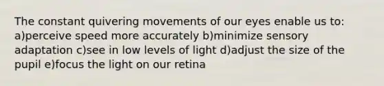 The constant quivering movements of our eyes enable us to: a)perceive speed more accurately b)minimize sensory adaptation c)see in low levels of light d)adjust the size of the pupil e)focus the light on our retina